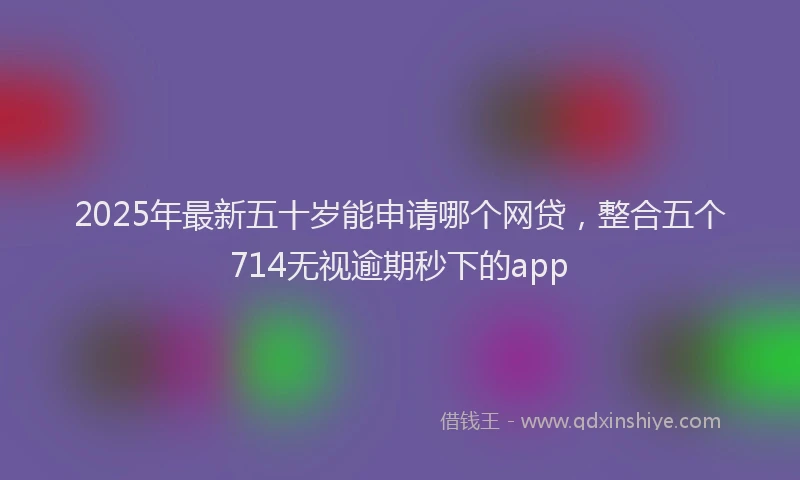 2025年最新五十岁能申请哪个网贷，整合五个714无视逾期秒下的app