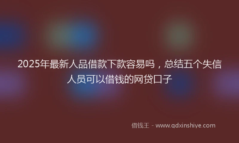 2025年最新人品借款下款容易吗，总结五个失信人员可以借钱的网贷口子