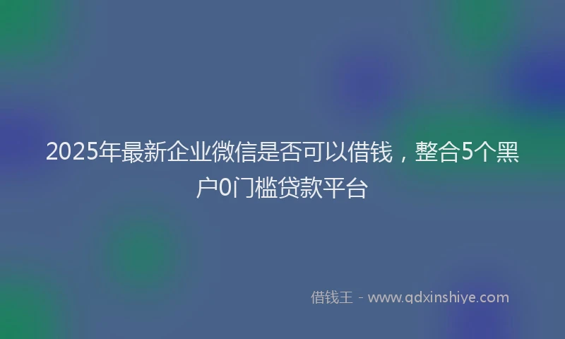 2025年最新企业微信是否可以借钱，整合5个黑户0门槛贷款平台