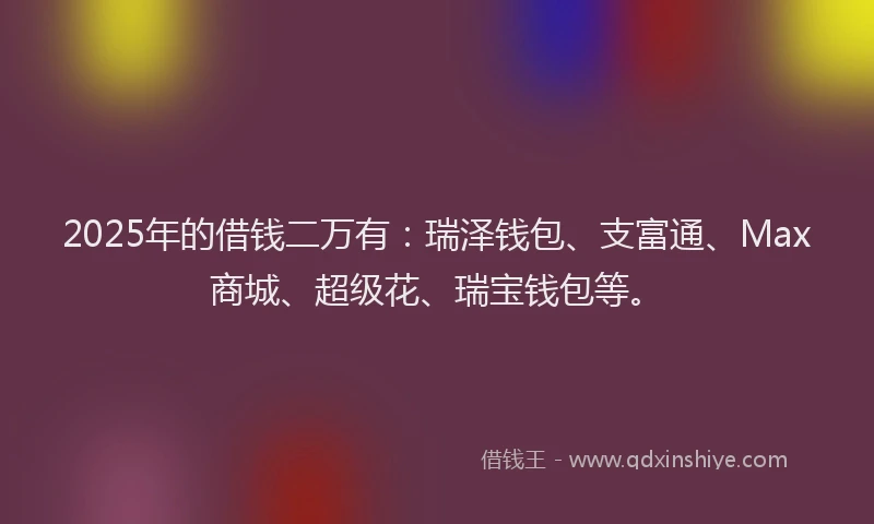 2025年的借钱二万有：瑞泽钱包、支富通、Max商城、超级花、瑞宝钱包等。