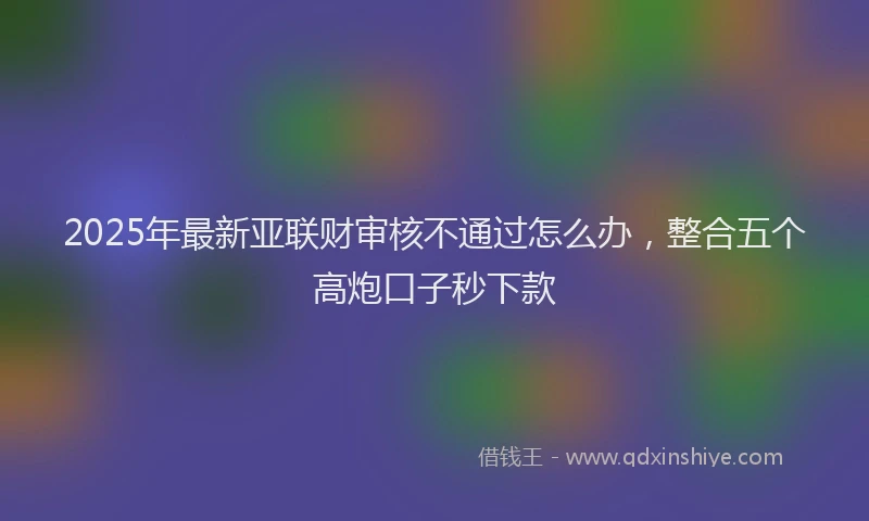 2025年最新亚联财审核不通过怎么办，整合五个高炮口子秒下款