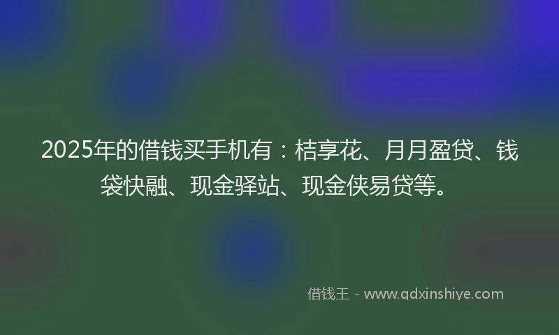 2025年的借钱买手机有：桔享花、月月盈贷、钱袋快融、现金驿站、现金侠易贷等。