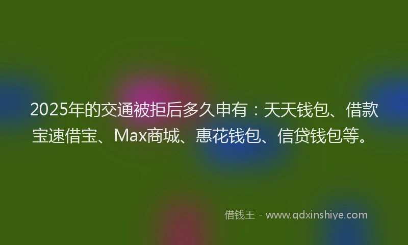 2025年的交通被拒后多久申有：天天钱包、借款宝速借宝、Max商城、惠花钱包、信贷钱包等。