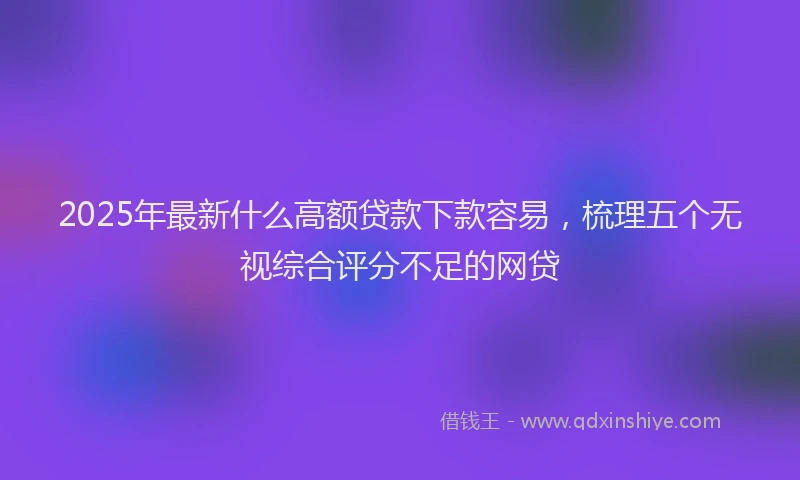 2025年最新什么高额贷款下款容易，梳理五个无视综合评分不足的网贷