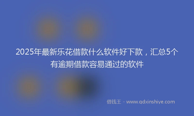 2025年最新乐花借款什么软件好下款，汇总5个有逾期借款容易通过的软件