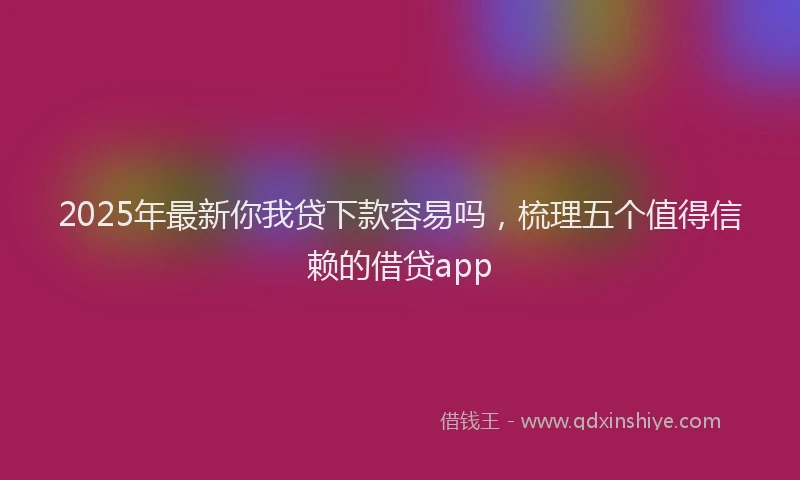 2025年最新你我贷下款容易吗，梳理五个值得信赖的借贷app