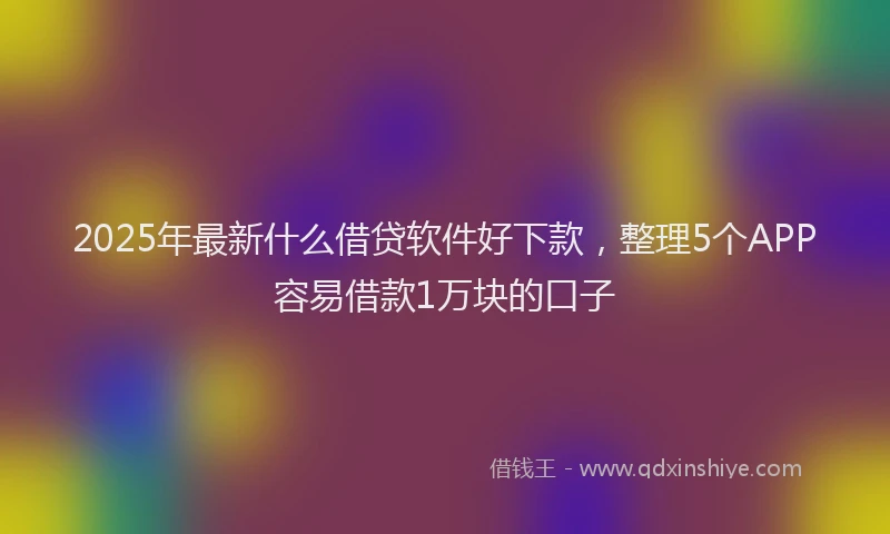 2025年最新什么借贷软件好下款，整理5个APP容易借款1万块的口子