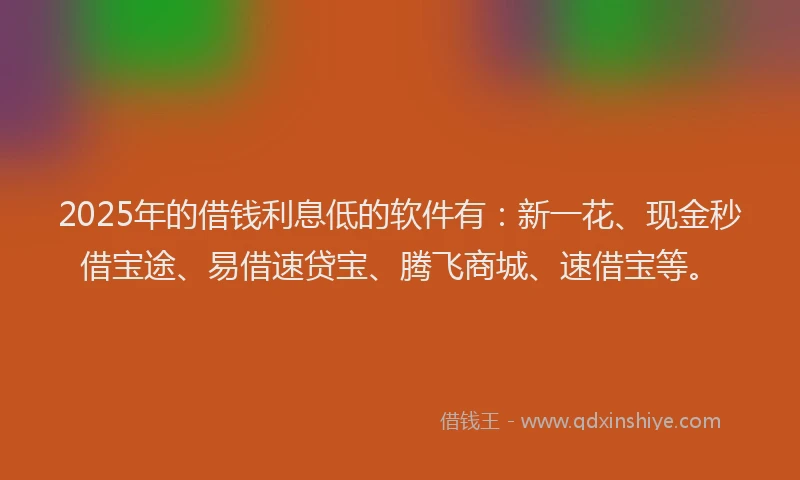 2025年的借钱利息低的软件有：新一花、现金秒借宝途、易借速贷宝、腾飞商城、速借宝等。