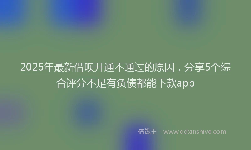 2025年最新借呗开通不通过的原因，分享5个综合评分不足有负债都能下款app