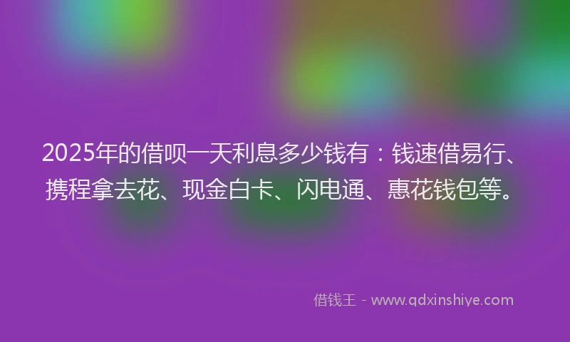 2025年的借呗一天利息多少钱有：钱速借易行、携程拿去花、现金白卡、闪电通、惠花钱包等。