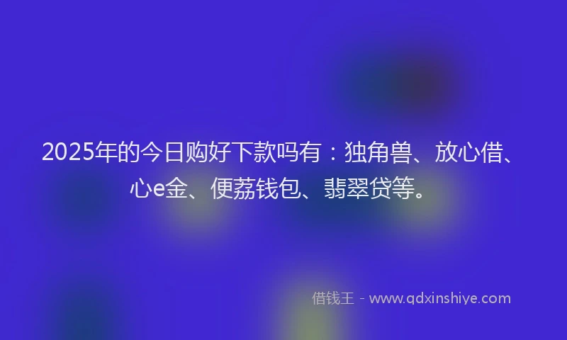 2025年的今日购好下款吗有：独角兽、放心借、心e金、便荔钱包、翡翠贷等。