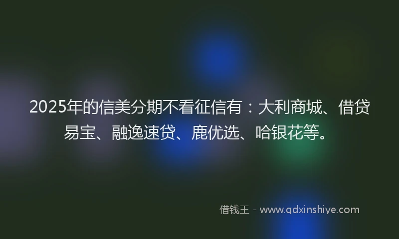 2025年的信美分期不看征信有：大利商城、借贷易宝、融逸速贷、鹿优选、哈银花等。