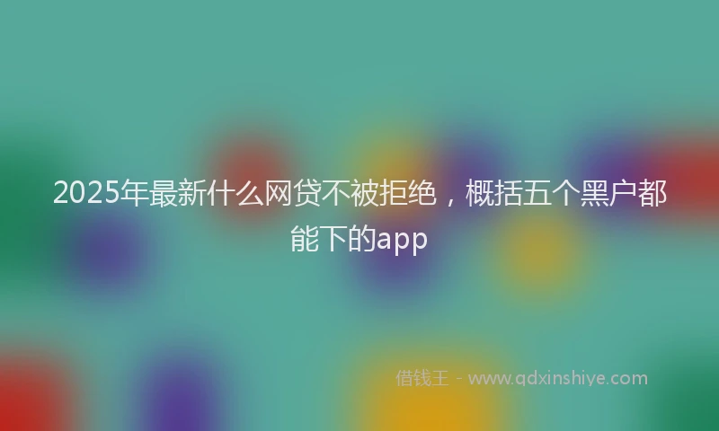 2025年最新什么网贷不被拒绝，概括五个黑户都能下的app