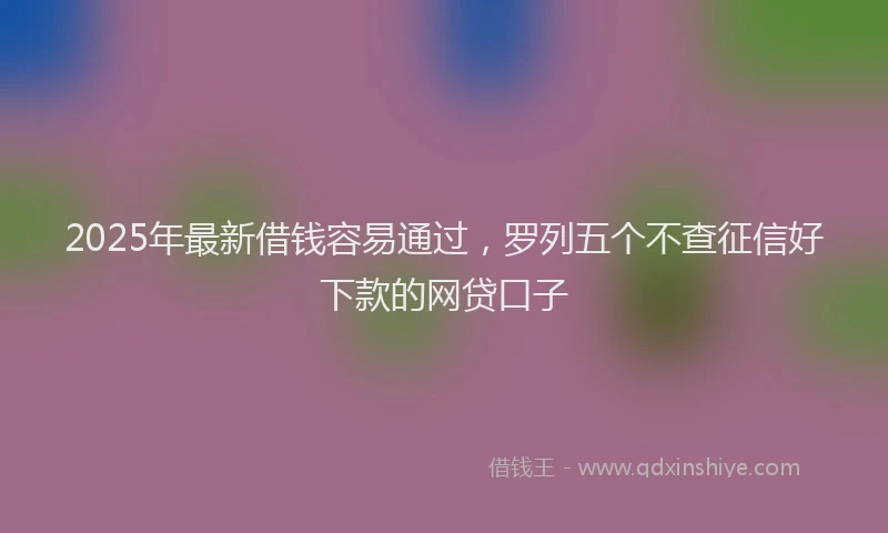 2025年最新借钱容易通过，罗列五个不查征信好下款的网贷口子