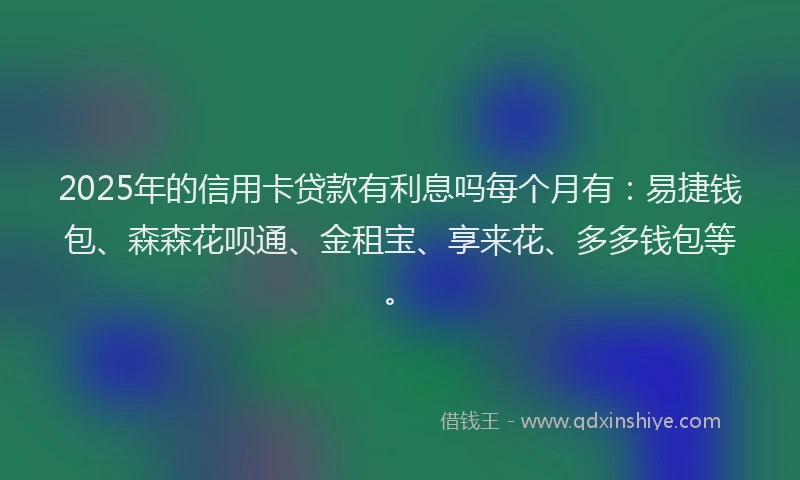 2025年的信用卡贷款有利息吗每个月有：易捷钱包、森森花呗通、金租宝、享来花、多多钱包等。
