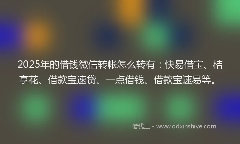 2025年的借钱微信转帐怎么转有：快易借宝、桔享花、借款宝速贷、一点借钱、借款宝速易等。
