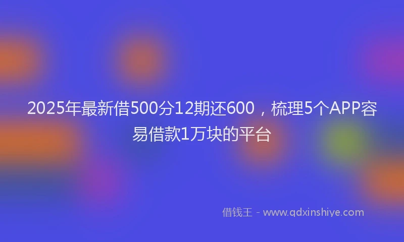2025年最新借500分12期还600，梳理5个APP容易借款1万块的平台