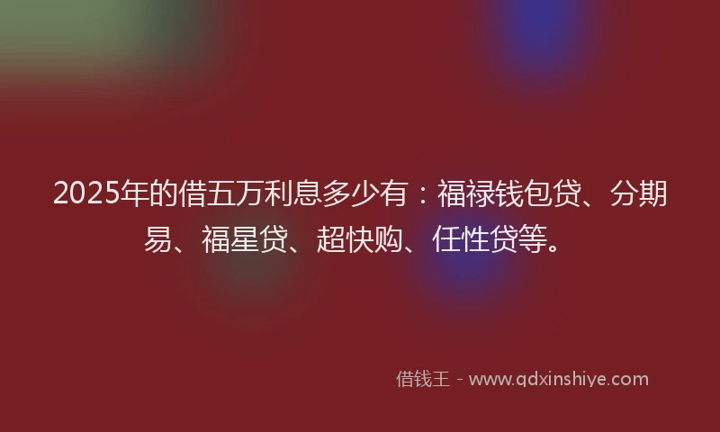 2025年的借五万利息多少有：福禄钱包贷、分期易、福星贷、超快购、任性贷等。