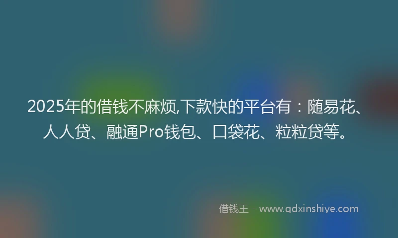 2025年的借钱不麻烦,下款快的平台有：随易花、人人贷、融通Pro钱包、口袋花、粒粒贷等。