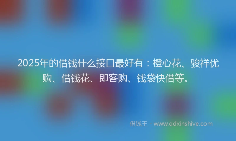 2025年的借钱什么接口最好有：橙心花、骏祥优购、借钱花、即客购、钱袋快借等。