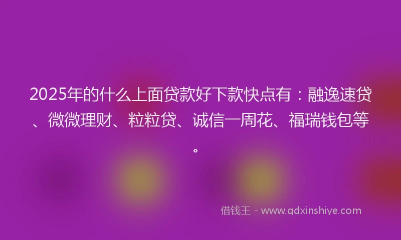 2025年的什么上面贷款好下款快点有：融逸速贷、微微理财、粒粒贷、诚信一周花、福瑞钱包等。