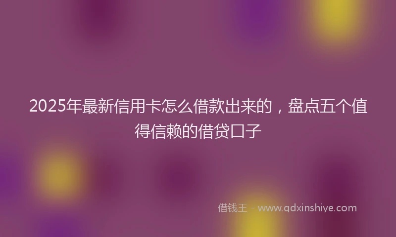 2025年最新信用卡怎么借款出来的，盘点五个值得信赖的借贷口子