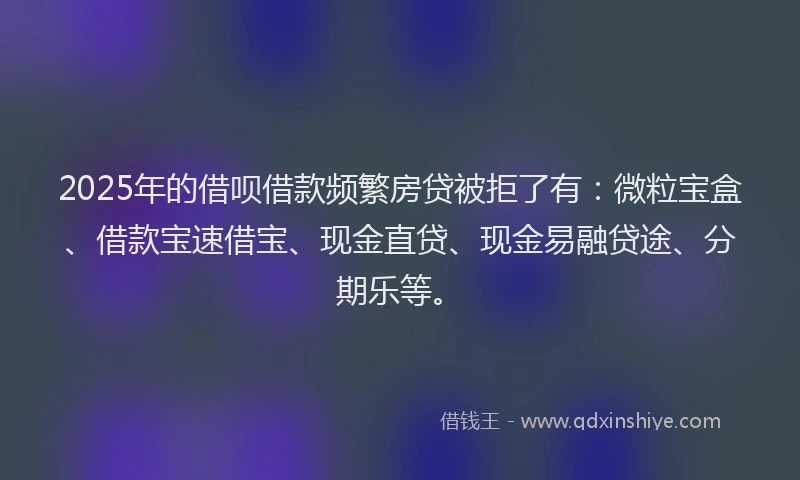 2025年的借呗借款频繁房贷被拒了有：微粒宝盒、借款宝速借宝、现金直贷、现金易融贷途、分期乐等。