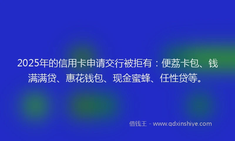 2025年的信用卡申请交行被拒有：便荔卡包、钱满满贷、惠花钱包、现金蜜蜂、任性贷等。