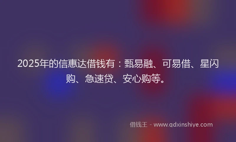 2025年的信惠达借钱有：甄易融、可易借、星闪购、急速贷、安心购等。