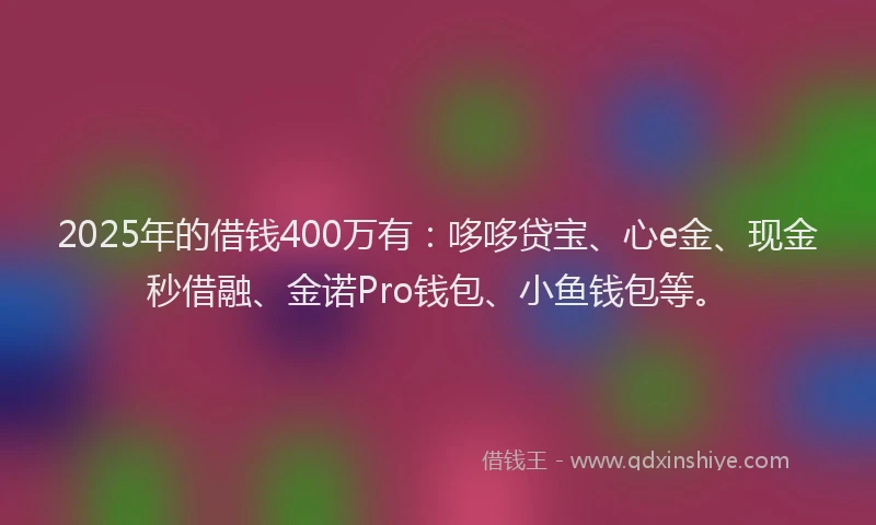 2025年的借钱400万有：哆哆贷宝、心e金、现金秒借融、金诺Pro钱包、小鱼钱包等。