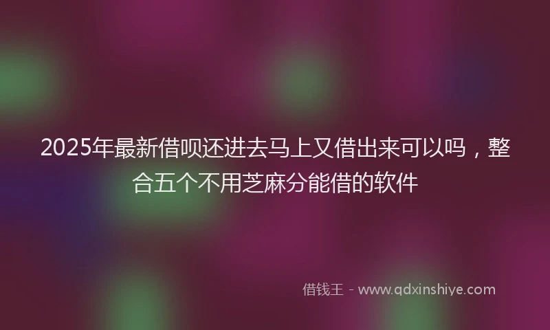 2025年最新借呗还进去马上又借出来可以吗，整合五个不用芝麻分能借的软件