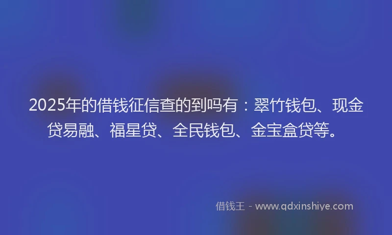 2025年的借钱征信查的到吗有：翠竹钱包、现金贷易融、福星贷、全民钱包、金宝盒贷等。