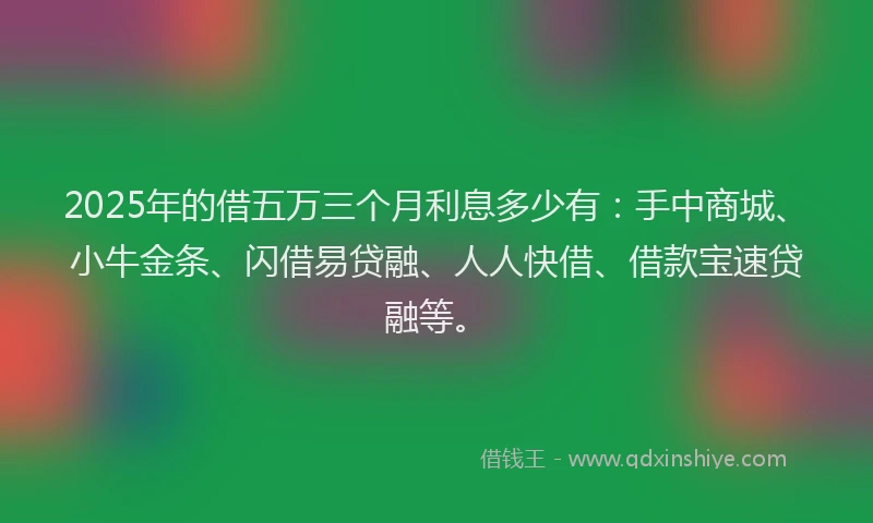 2025年的借五万三个月利息多少有：手中商城、小牛金条、闪借易贷融、人人快借、借款宝速贷融等。