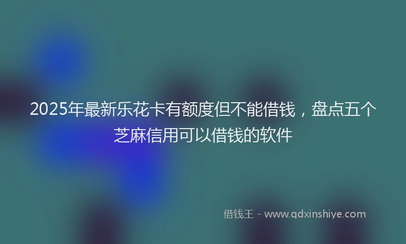 2025年最新乐花卡有额度但不能借钱，盘点五个芝麻信用可以借钱的软件