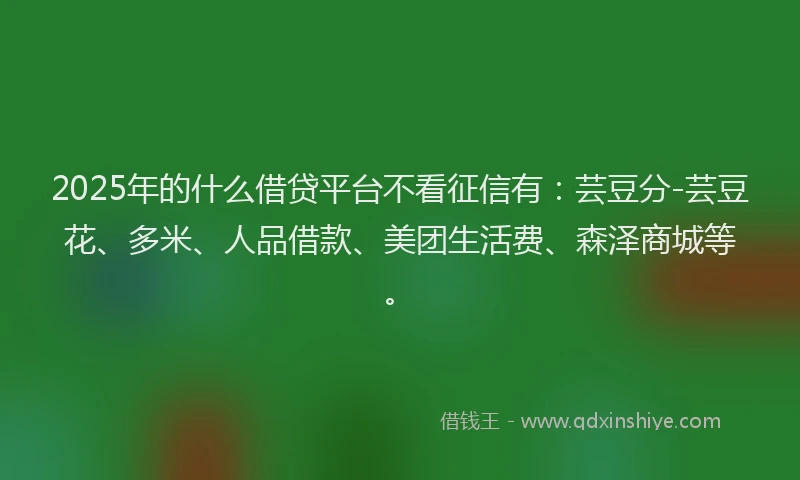 2025年的什么借贷平台不看征信有：芸豆分-芸豆花、多米、人品借款、美团生活费、森泽商城等。