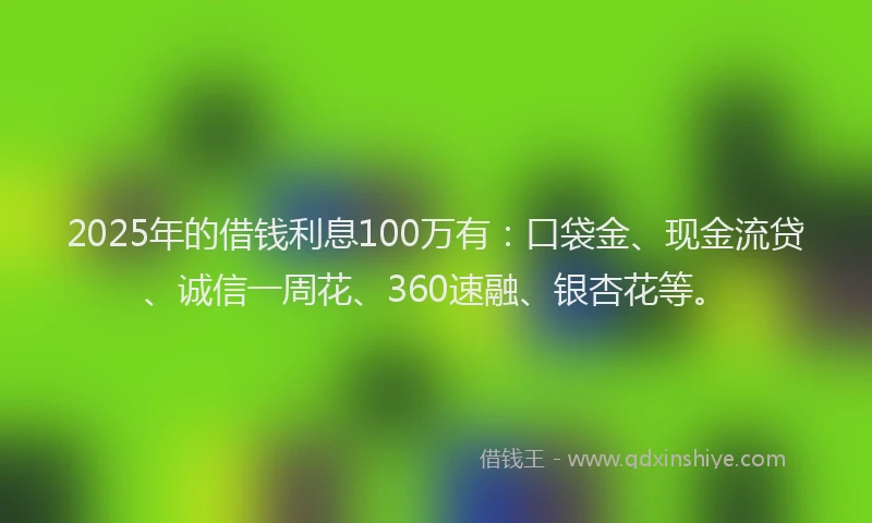 2025年的借钱利息100万有：口袋金、现金流贷、诚信一周花、360速融、银杏花等。