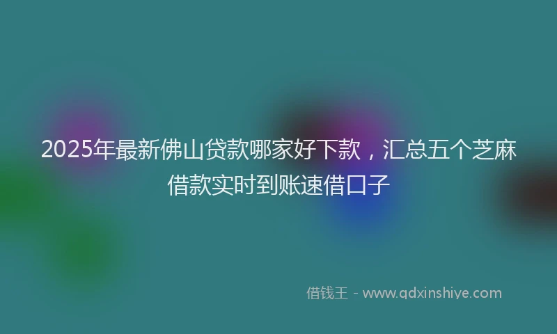 2025年最新佛山贷款哪家好下款，汇总五个芝麻借款实时到账速借口子