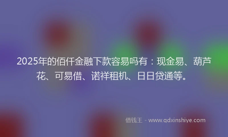 2025年的佰仟金融下款容易吗有：现金易、葫芦花、可易借、诺祥租机、日日贷通等。