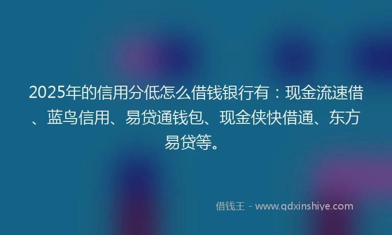 2025年的信用分低怎么借钱银行有：现金流速借、蓝鸟信用、易贷通钱包、现金侠快借通、东方易贷等。