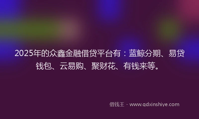 2025年的众鑫金融借贷平台有：蓝鲸分期、易贷钱包、云易购、聚财花、有钱来等。