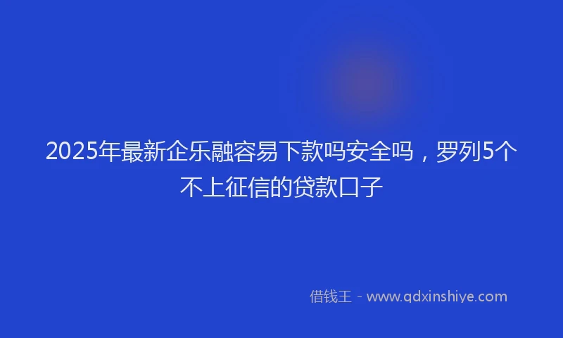 2025年最新企乐融容易下款吗安全吗，罗列5个不上征信的贷款口子