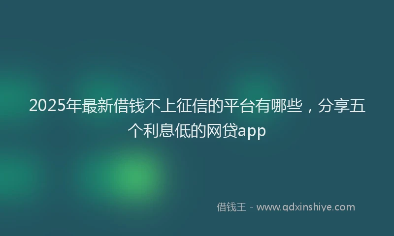 2025年最新借钱不上征信的平台有哪些，分享五个利息低的网贷app