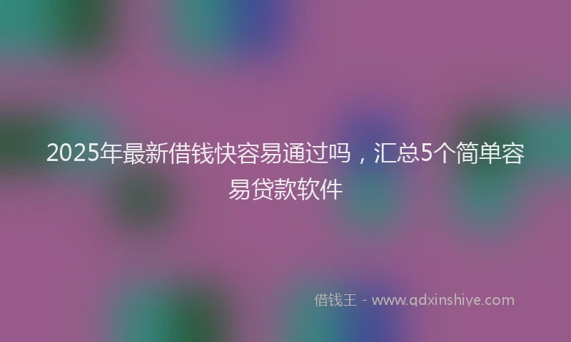 2025年最新借钱快容易通过吗，汇总5个简单容易贷款软件