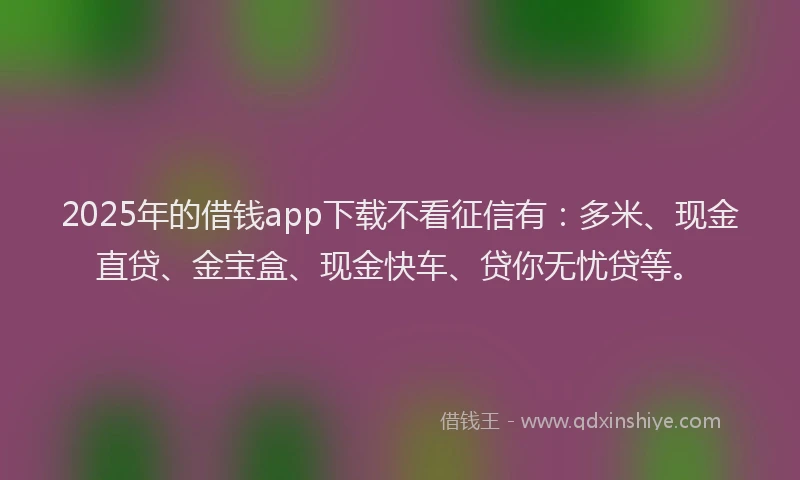 2025年的借钱app下载不看征信有：多米、现金直贷、金宝盒、现金快车、贷你无忧贷等。