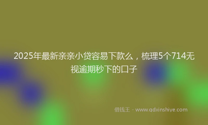 2025年最新亲亲小贷容易下款么，梳理5个714无视逾期秒下的口子
