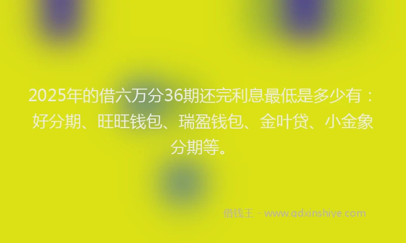 2025年的借六万分36期还完利息最低是多少有：好分期、旺旺钱包、瑞盈钱包、金叶贷、小金象分期等。