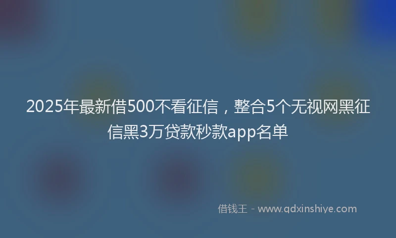 2025年最新借500不看征信，整合5个无视网黑征信黑3万贷款秒款app名单