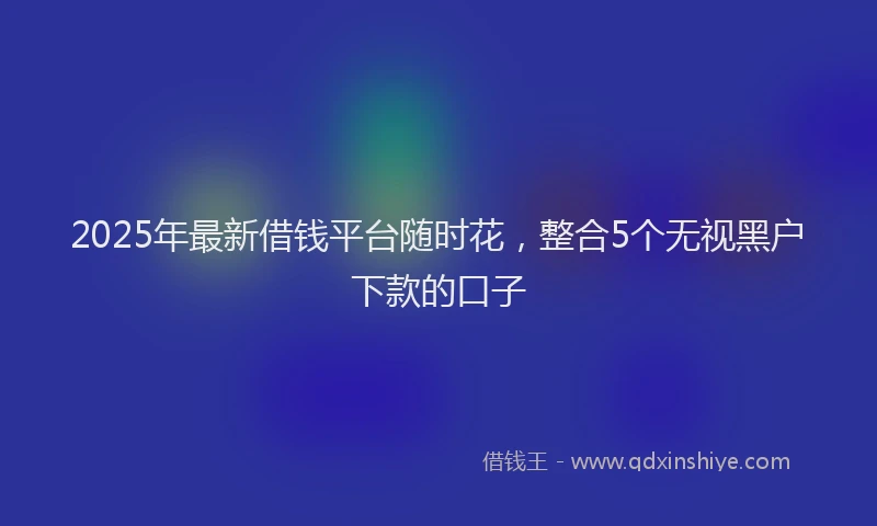2025年最新借钱平台随时花，整合5个无视黑户下款的口子