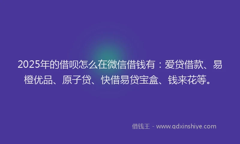 2025年的借呗怎么在微信借钱有：爱贷借款、易橙优品、原子贷、快借易贷宝盒、钱来花等。