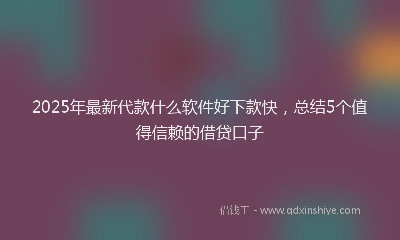 2025年最新代款什么软件好下款快，总结5个值得信赖的借贷口子